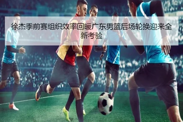 徐杰季前赛组织效率回暖广东男篮后场轮换迎来全新考验