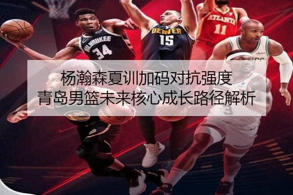 杨瀚森夏训加码对抗强度 青岛男篮未来核心成长路径解析